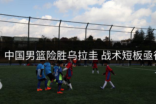 中国男篮险胜乌拉圭 战术短板亟待解决
