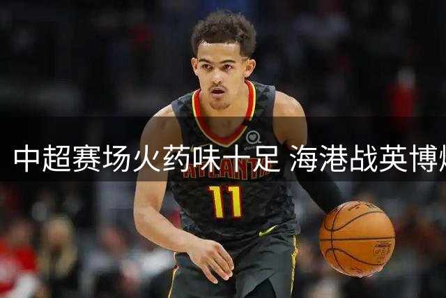 中超赛场火药味十足 海港战英博爆点球争议与冲突