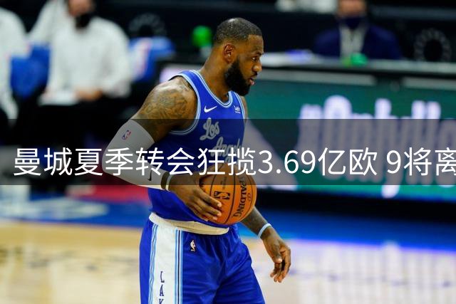 曼城夏季转会狂揽3.69亿欧 9将离队释放179万镑薪资