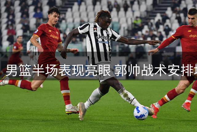 男篮半场表现亮眼 郭帅战术安排堪称精妙